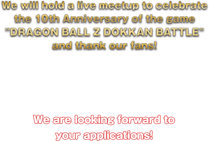 We will hold a live meetup to celebrate the 10th Anniversary of the game DRAGON BALL Z DOKKAN BATTLE and thank our fans! It will include special content and more! Plus, goodies to all the participants!Speaker: MC,DRAGON BALL Z DOKKAN BATTLE Producer OMATSU We are looking forward to your applications!