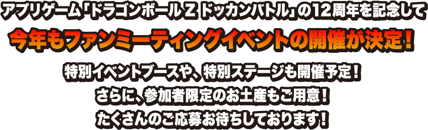 アプリゲーム「ドラゴンボールZ ドッカンバトル」の12周年を記念して今年もファンミーティングイベントの開催が決定！特別イベントブースや、特別ステージも開催予定！さらに、参加者限定のお土産もご用意！たくさんのご応募お待ちしております！