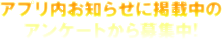アプリ内お知らせに掲載中のアンケートから募集中！