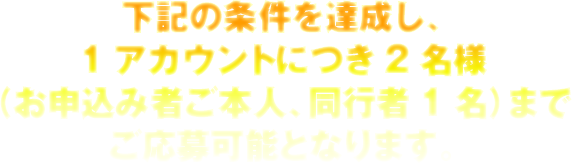 下記の条件を達成し、1アカウントにつき2名様（お申込み者ご本人、同行者1名）までご応募可能となります。