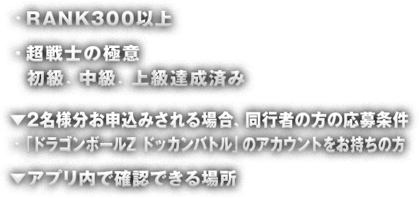 ・RANK300以上 ・超戦士の極意 初級、中級、上級達成済み ▼2名様分お申込みされる場合、同行者の方の応募条件・「ドラゴンボールZ ドッカンバトル」のアカウントをお持ちの方 ↓アプリ内で確認できる場所