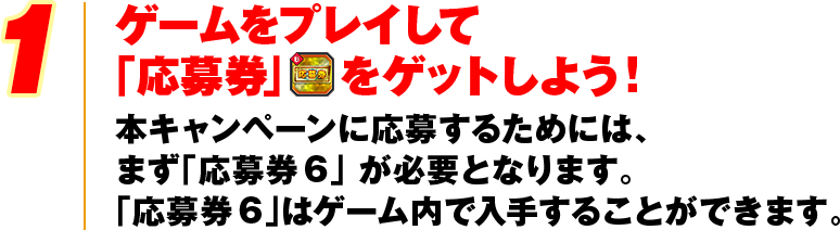1 ゲームをプレイして「応募券」をゲットしよう！本キャンペーンに応募するためには、まず「応募券6」 が必要となります。「応募券6」はゲーム内で入手することができます。