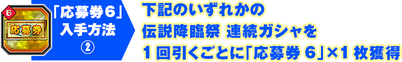 「応募券6」入手方法2 下記のいずれかの伝説降臨祭 連続ガシャを1回引くごとに「応募券6」×1枚獲得