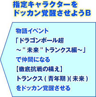 指定キャラクターをドッカン覚醒させようB 物語イベント「ドラゴンボール超 ～"未来"トランクス編～」で仲間になる【徹底抗戦の構え】トランクス(青年期)(未来)をドッカン覚醒させる
