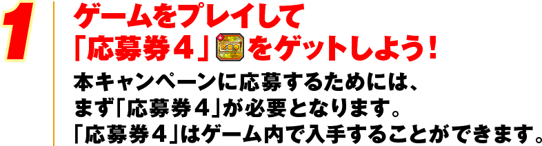 1 ゲームをプレイして「応募券4」をゲットしよう！本キャンペーンに応募するためには、まず「応募券4」が必要となります。「応募券4」はゲーム内で入手することができます。